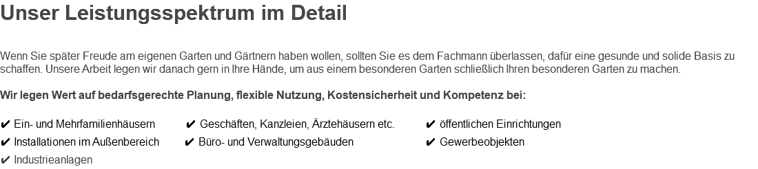 Unser Leistungsspektrum im Detail Wenn Sie später Freude am eigenen Garten und Gärtnern haben wollen, sollten Sie es dem Fachmann überlassen, dafür eine gesunde und solide Basis zu schaffen. Unsere Arbeit legen wir danach gern in Ihre Hände, um aus einem besonderen Garten schließlich Ihren besonderen Garten zu machen. Wir legen Wert auf bedarfsgerechte Planung, flexible Nutzung, Kostensicherheit und Kompetenz bei: ✔ Ein- und Mehrfamilienhäusern ✔ Geschäften, Kanzleien, Ärztehäusern etc. ✔ öffentlichen Einrichtungen ✔ Installationen im Außenbereich ✔ Büro- und Verwaltungsgebäuden ✔ Gewerbeobjekten ✔ Industrieanlagen